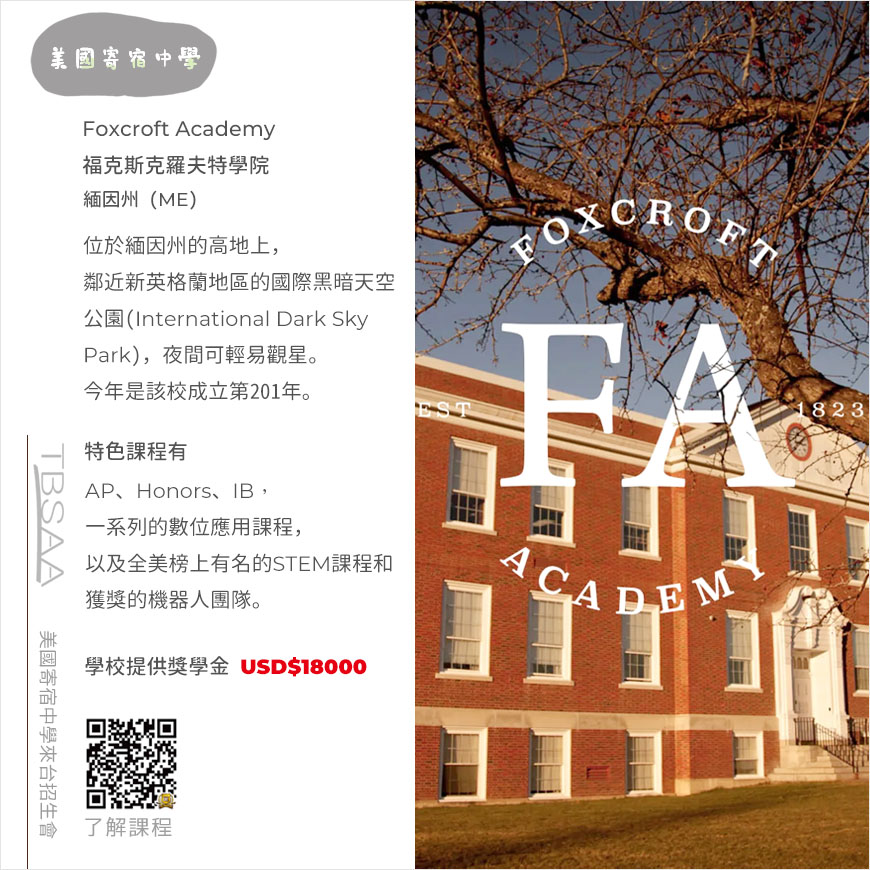 這張圖介紹 Foxcroft Academy緬因州福克斯克羅夫特學院，該校為TBSAA協會成員的美國寄宿中學，圖片文字敘述：位於緬因州的高地上，鄰近新英格蘭地區的國際黑暗天空公園(International Dark Sky Park)，夜間可輕易觀星。今年是該校成立第200年。特色課程有：AP、IB、Honors，一系列的數位應用課程，以及全美榜上有名的STEM課程和獲獎的機器人團隊。文字說明右方是Foxcroft Academy校舍和一棵樹的照片，校舍是維多利亞式三層樓高紅磚白窗建築，正面中央入口處有白色三角形的屋頂，校舍正前方有一顆樹的部分露出，樹葉幾乎掉光只剩零星紅色葉片，整張圖面壓著學校白色校徽。。圖面左下角有QRcode，掃描後可連結至學校介紹頁，以便了解課程。圖面左下角有QRcode，掃描後可連結至學校介紹頁，以便了解課程。學校提供獎學金 USD$18000。圖面左下角有QRcode，掃描後可連結至學校介紹頁，以便了解課程。圖面左上方是2所美國寄宿中學灰色圖標，圖面左下方是TBSAA圖標和美國寄宿中學來台招生會字樣。